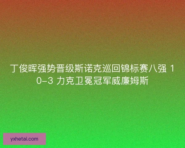 丁俊晖强势晋级斯诺克巡回锦标赛八强 10-3 力克卫冕冠军威廉姆斯