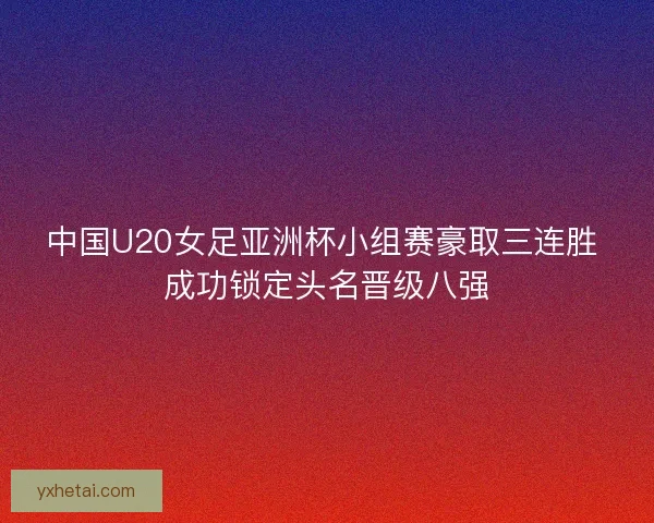中国U20女足亚洲杯小组赛豪取三连胜 成功锁定头名晋级八强